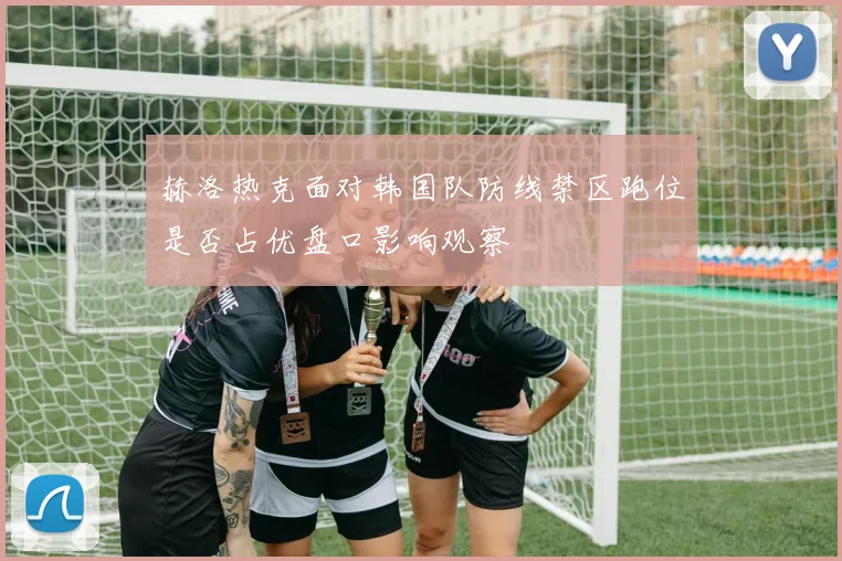 赫洛热克面对韩国队防线禁区跑位是否占优盘口影响观察