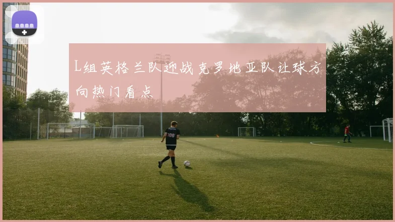 L组英格兰队迎战克罗地亚队让球方向热门看点