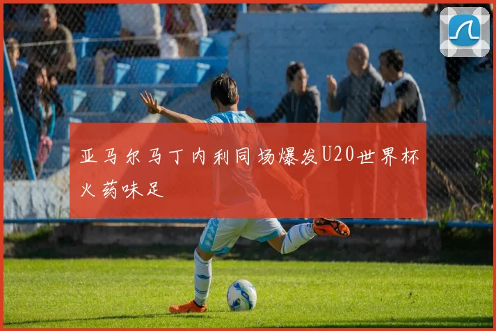 亚马尔马丁内利同场爆发U20世界杯火药味足