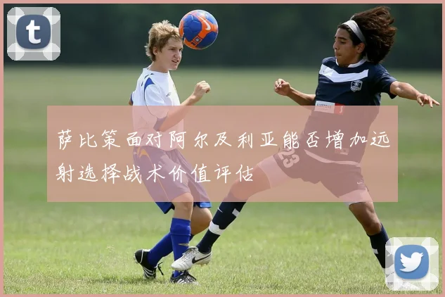 萨比策面对阿尔及利亚能否增加远射选择战术价值评估
