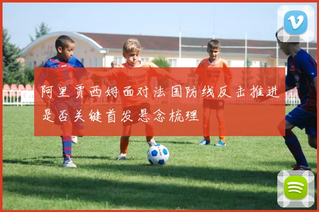 阿里贾西姆面对法国防线反击推进是否关键首发悬念梳理