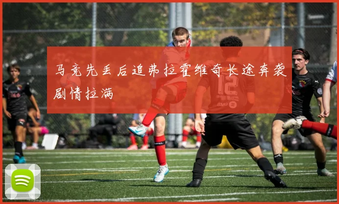 马竞先丢后追弗拉霍维奇长途奔袭剧情拉满