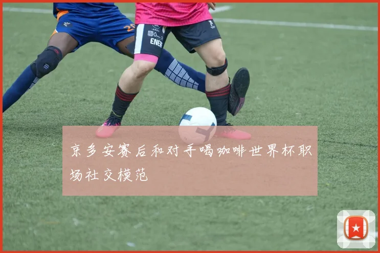 京多安赛后和对手喝咖啡世界杯职场社交模范