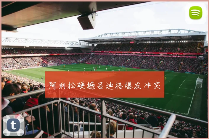 阿利松硬撼吕迪格爆发冲突