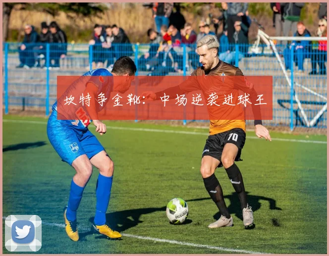 坎特争金靴：中场逆袭进球王