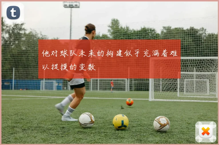 他对球队未来的构建似乎充满着难以捉摸的变数
