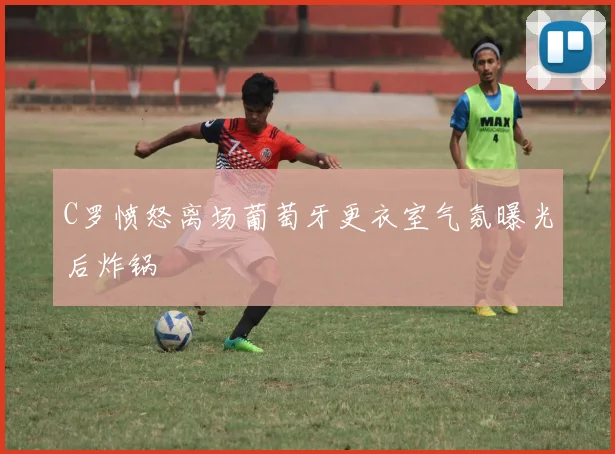 C罗愤怒离场葡萄牙更衣室气氛曝光后炸锅