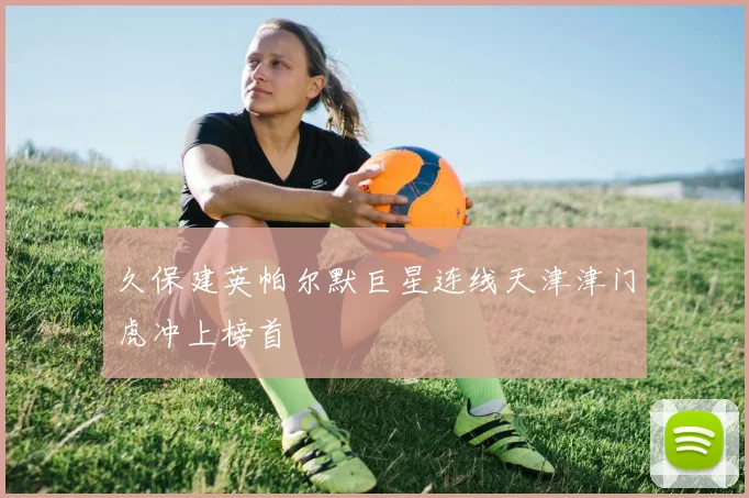 久保建英帕尔默巨星连线天津津门虎冲上榜首