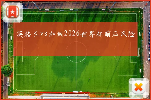 英格兰vs加纳2026世界杯前压风险