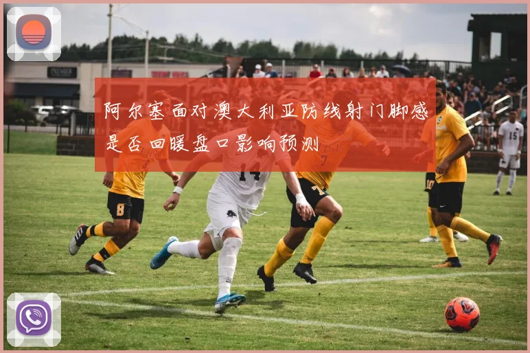 阿尔塞面对澳大利亚防线射门脚感是否回暖盘口影响预测
