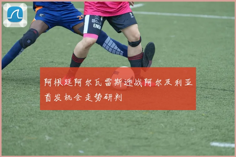 阿根廷阿尔瓦雷斯迎战阿尔及利亚首发机会走势研判