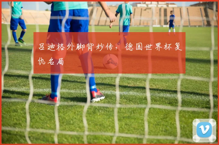 吕迪格外脚背妙传，德国世界杯复仇名局