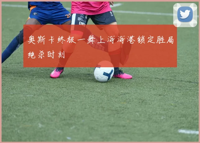 奥斯卡终极一舞上海海港锁定胜局绝杀时刻