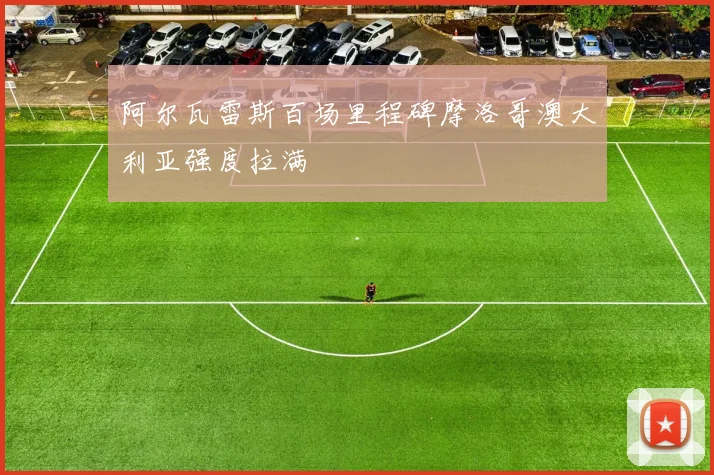 阿尔瓦雷斯百场里程碑摩洛哥澳大利亚强度拉满