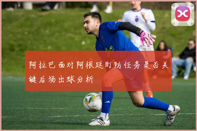 阿拉巴面对阿根廷盯防任务是否关键后场出球分析