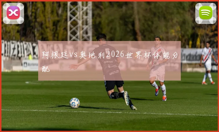 阿根廷vs奥地利2026世界杯体能分配