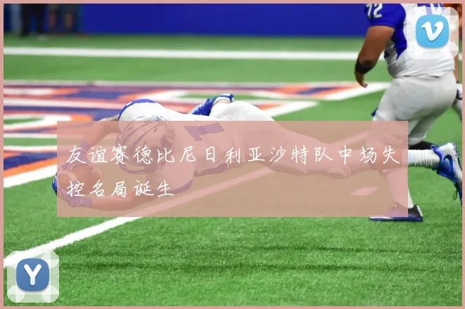 友谊赛德比尼日利亚沙特队中场失控名局诞生