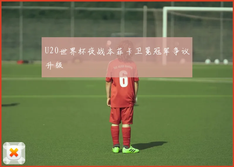 U20世界杯夜战本菲卡卫冕冠军争议升级