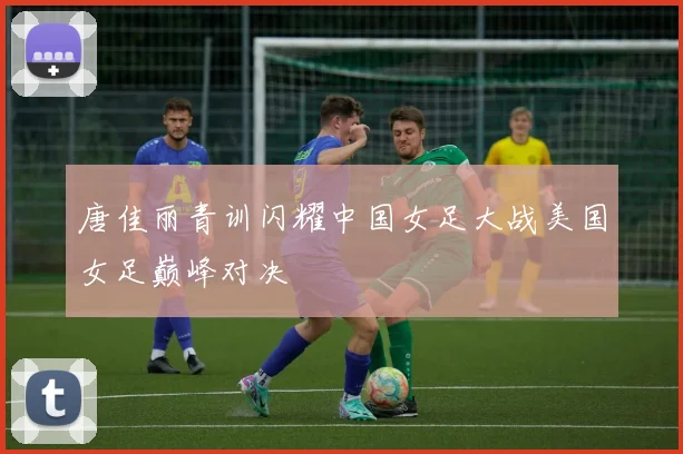 唐佳丽青训闪耀中国女足大战美国女足巅峰对决