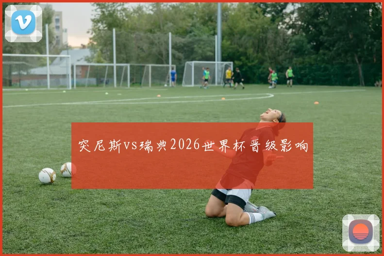 突尼斯vs瑞典2026世界杯晋级影响