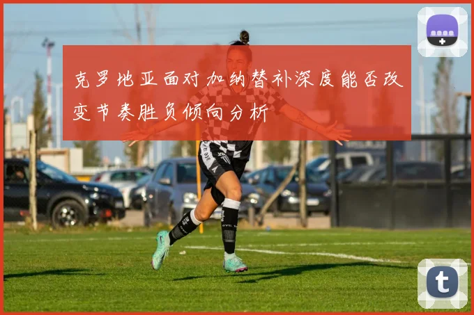 克罗地亚面对加纳替补深度能否改变节奏胜负倾向分析
