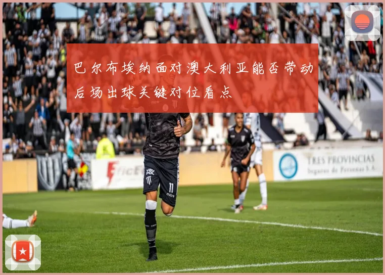 巴尔布埃纳面对澳大利亚能否带动后场出球关键对位看点