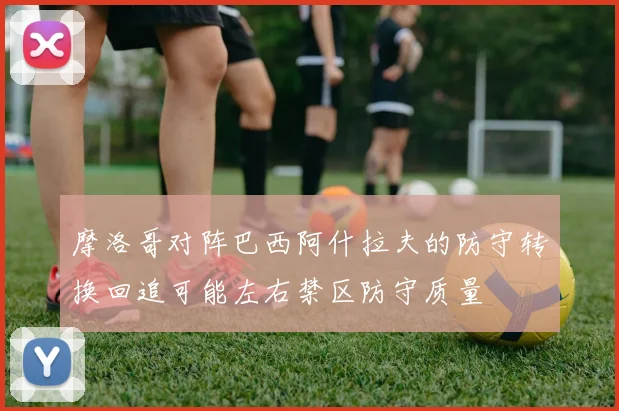 摩洛哥对阵巴西阿什拉夫的防守转换回追可能左右禁区防守质量