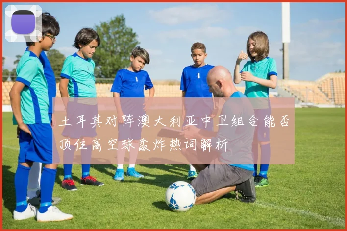 土耳其对阵澳大利亚中卫组合能否顶住高空球轰炸热词解析