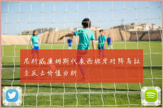 尼科威廉姆斯代表西班牙对阵乌拉圭反击价值分析