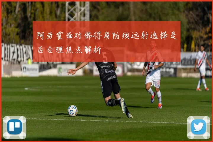 阿劳霍面对佛得角防线远射选择是否合理焦点解析