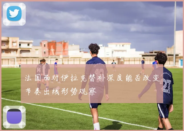 法国面对伊拉克替补深度能否改变节奏出线形势观察