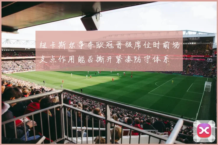 纽卡斯尔争夺欧冠晋级席位时前场支点作用能否撕开紧凑防守体系