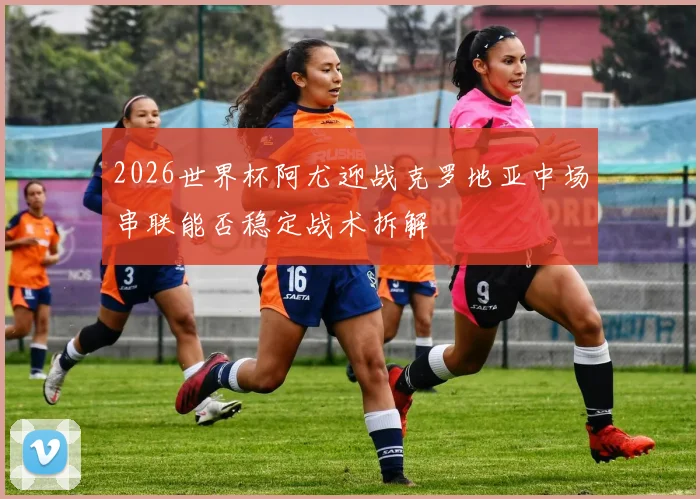 2026世界杯阿尤迎战克罗地亚中场串联能否稳定战术拆解