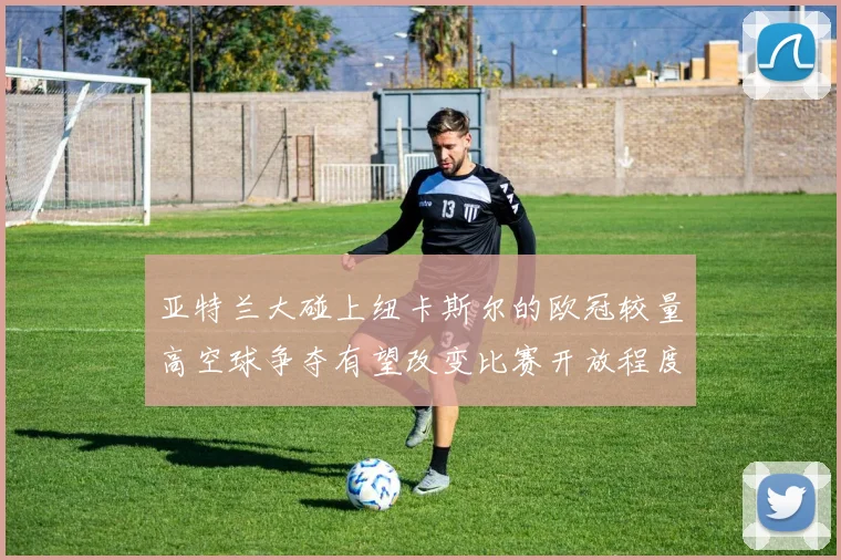 亚特兰大碰上纽卡斯尔的欧冠较量高空球争夺有望改变比赛开放程度