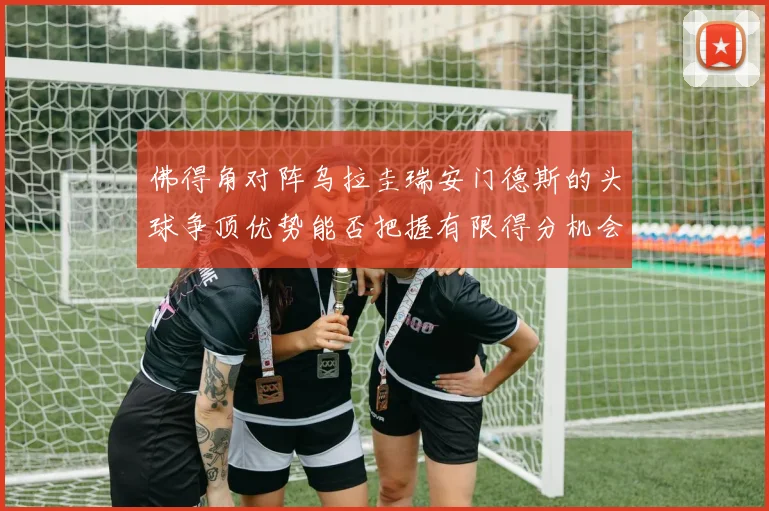 佛得角对阵乌拉圭瑞安门德斯的头球争顶优势能否把握有限得分机会