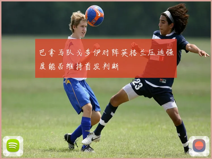 巴拿马队戈多伊对阵英格兰压迫强度能否维持首发判断