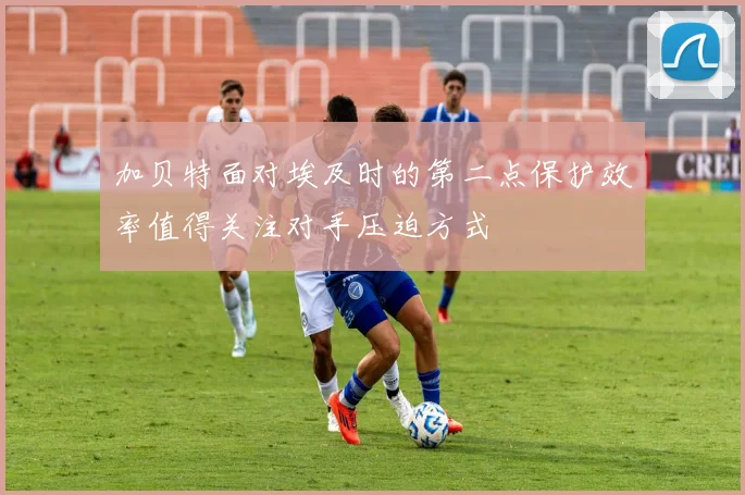 加贝特面对埃及时的第二点保护效率值得关注对手压迫方式