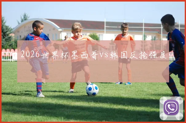 2026世界杯墨西哥vs韩国反抢强度