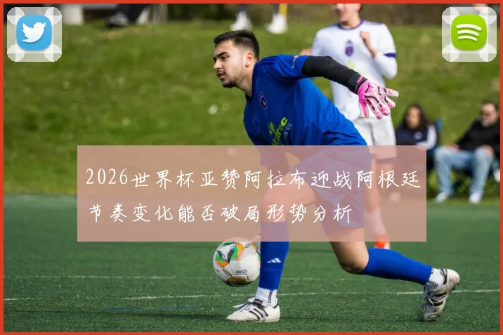2026世界杯亚赞阿拉布迎战阿根廷节奏变化能否破局形势分析