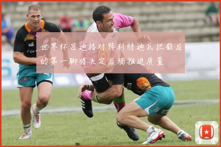世界杯吕迪格对阵科特迪瓦拦截后的第一脚将决定后场推进质量