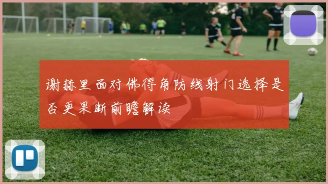 谢赫里面对佛得角防线射门选择是否更果断前瞻解读