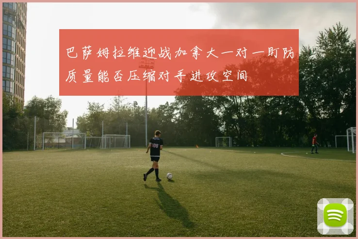 巴萨姆拉维迎战加拿大一对一盯防质量能否压缩对手进攻空间