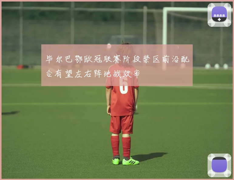毕尔巴鄂欧冠联赛阶段禁区前沿配合有望左右阵地战效率