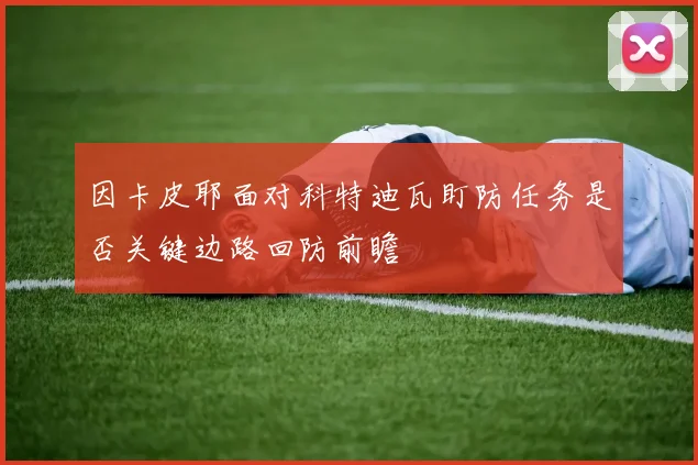 因卡皮耶面对科特迪瓦盯防任务是否关键边路回防前瞻