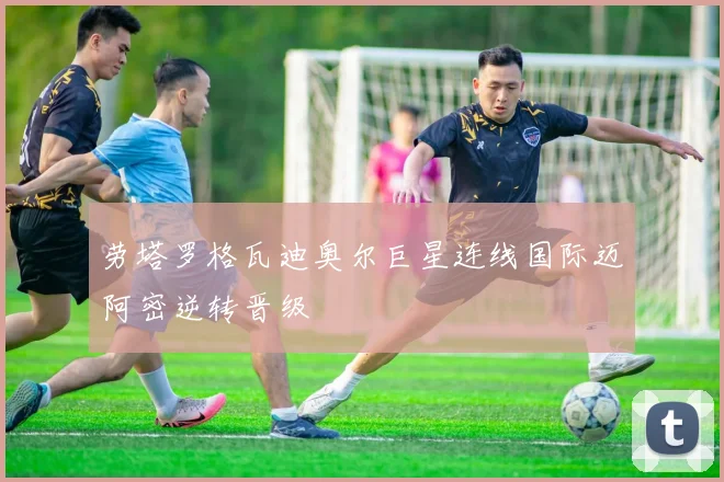 劳塔罗格瓦迪奥尔巨星连线国际迈阿密逆转晋级
