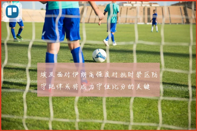 埃及面对伊朗高强度对抗时禁区防守纪律或将成为守住比分的关键