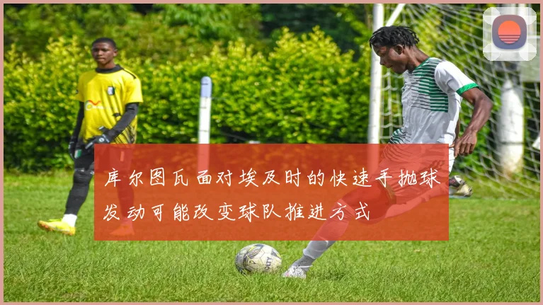库尔图瓦面对埃及时的快速手抛球发动可能改变球队推进方式