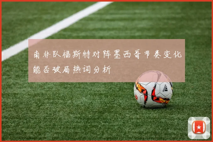 南非队福斯特对阵墨西哥节奏变化能否破局热词分析