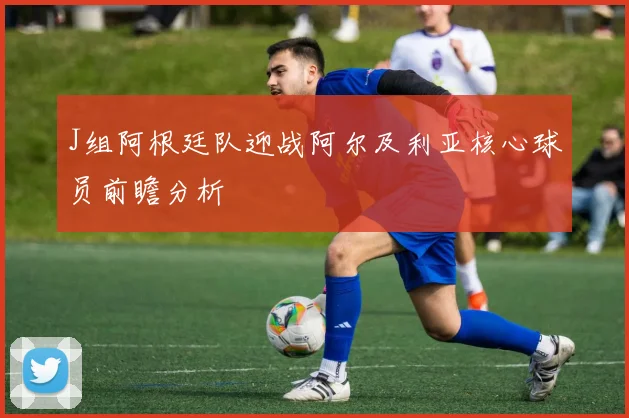J组阿根廷队迎战阿尔及利亚核心球员前瞻分析