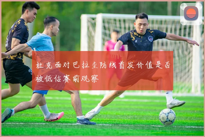 杜克面对巴拉圭防线首发价值是否被低估赛前观察